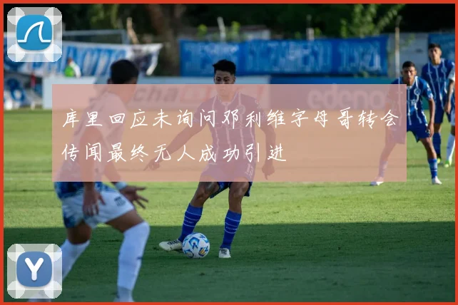 库里回应未询问邓利维字母哥转会传闻最终无人成功引进