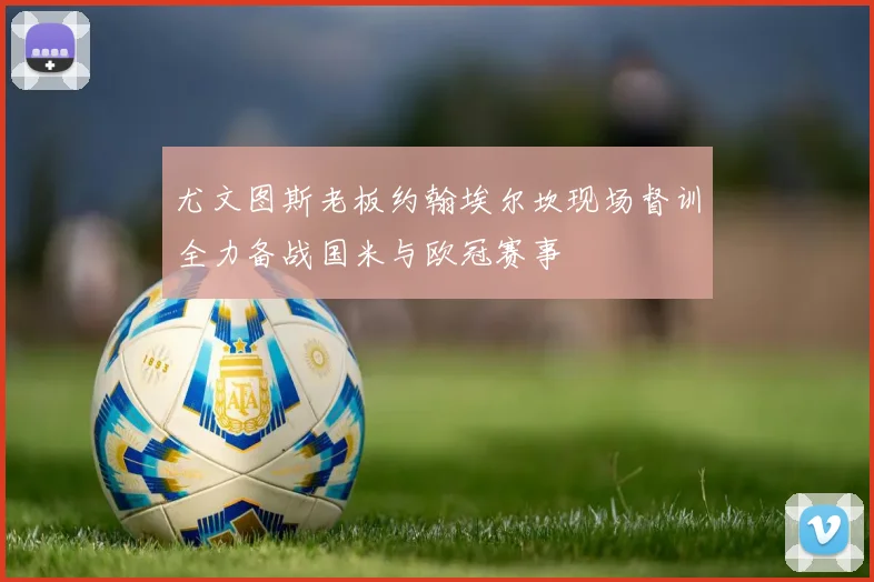 尤文图斯老板约翰埃尔坎现场督训全力备战国米与欧冠赛事