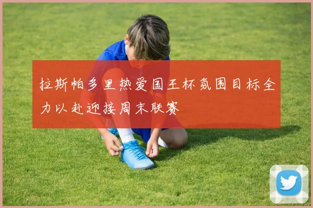 拉斯帕多里热爱国王杯氛围目标全力以赴迎接周末联赛