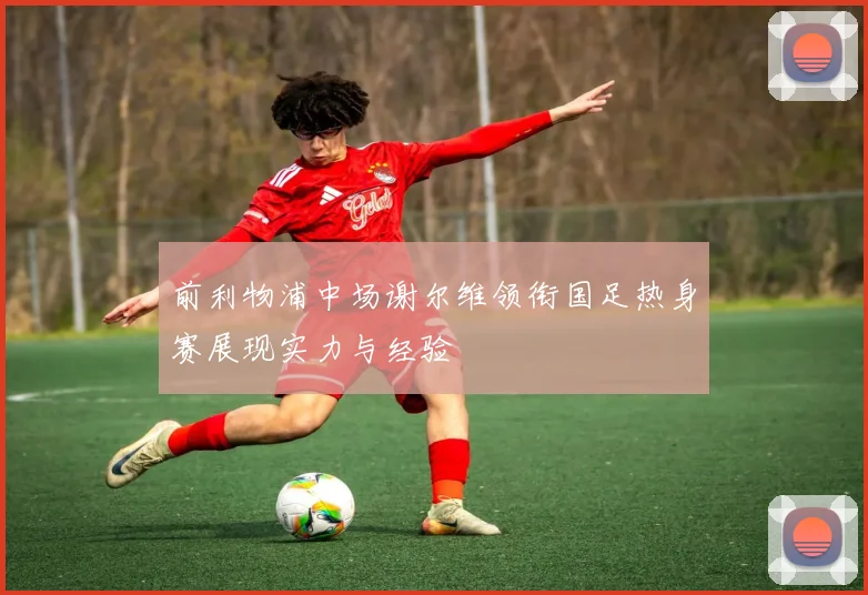 前利物浦中场谢尔维领衔国足热身赛展现实力与经验