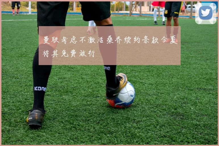 曼联考虑不激活桑乔续约条款今夏将其免费放行