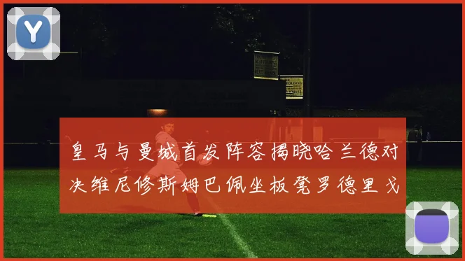 皇马与曼城首发阵容揭晓哈兰德对决维尼修斯姆巴佩坐板凳罗德里戈出战