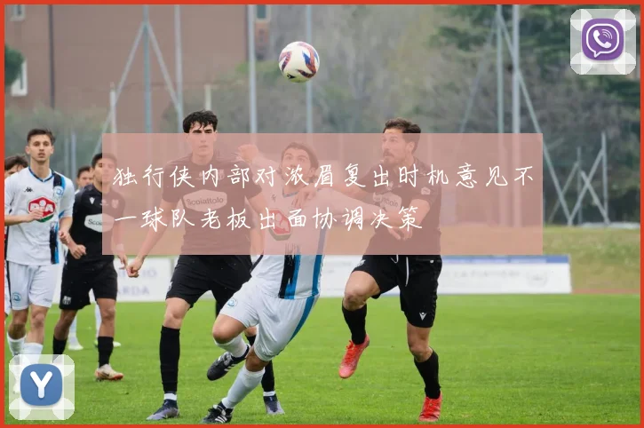 独行侠内部对浓眉复出时机意见不一球队老板出面协调决策