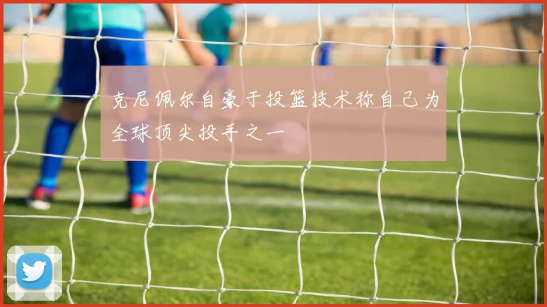 克尼佩尔自豪于投篮技术称自己为全球顶尖投手之一