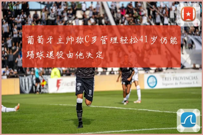葡萄牙主帅称C罗管理轻松41岁仍能踢球退役由他决定
