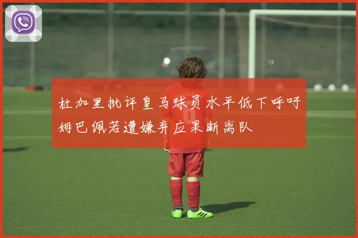 杜加里批评皇马球员水平低下呼吁姆巴佩若遭嫌弃应果断离队
