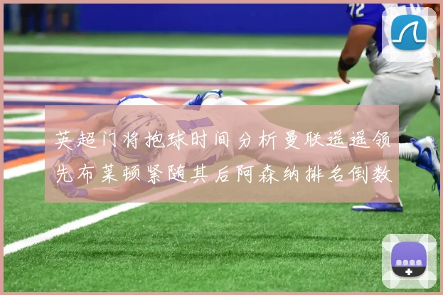 英超门将抱球时间分析曼联遥遥领先布莱顿紧随其后阿森纳排名倒数第三