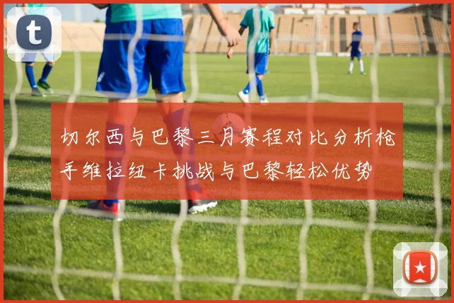 切尔西与巴黎三月赛程对比分析枪手维拉纽卡挑战与巴黎轻松优势