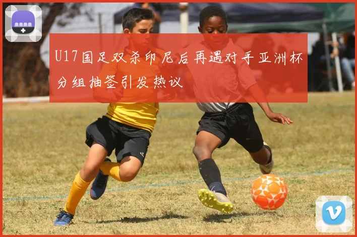 U17国足双杀印尼后再遇对手亚洲杯分组抽签引发热议