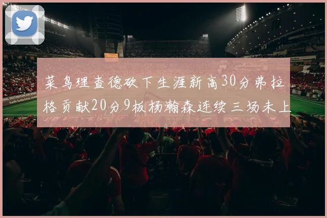菜鸟理查德砍下生涯新高30分弗拉格贡献20分9板杨瀚森连续三场未上场